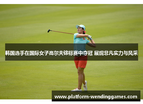 韩国选手在国际女子高尔夫锦标赛中夺冠 展现非凡实力与风采