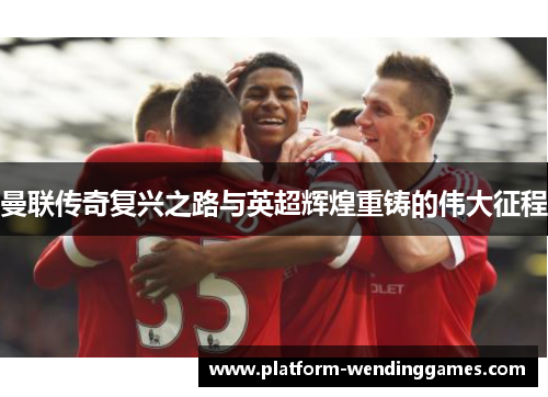 曼联传奇复兴之路与英超辉煌重铸的伟大征程
